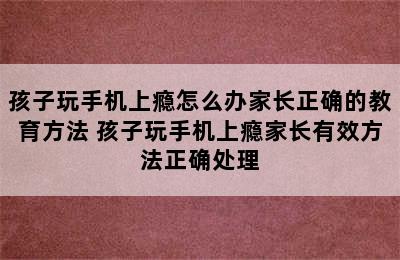 孩子玩手机上瘾怎么办家长正确的教育方法 孩子玩手机上瘾家长有效方法正确处理